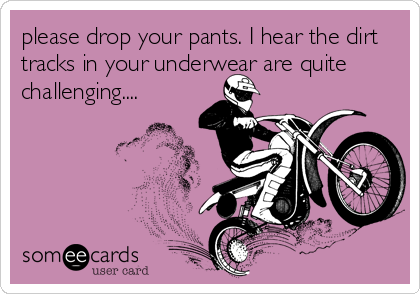 please drop your pants. I hear the dirt
tracks in your underwear are quite
challenging....