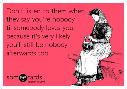 Don't listen to them when
they say you're nobody
til somebody loves you,
because it's very likely
you'll still be nobody
afterwards too.