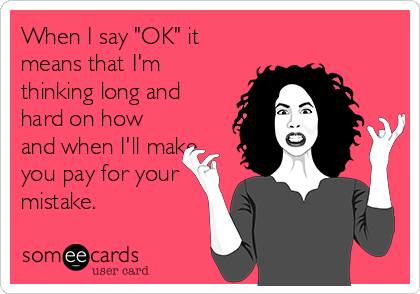 When I say "OK" it
means that I'm
thinking long and
hard on how
and when I'll make
you pay for your
mistake.