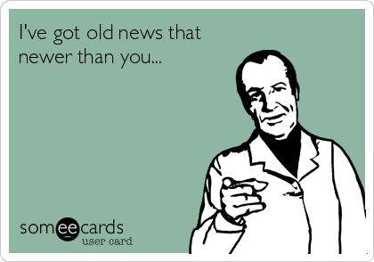 I've got old news that
newer than you...