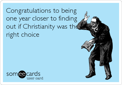 Congratulations to being
one year closer to finding
out if Christianity was the
right choice
