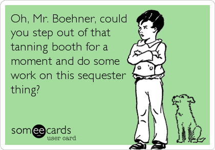 Oh, Mr. Boehner, could
you step out of that
tanning booth for a
moment and do some
work on this sequester
thing?