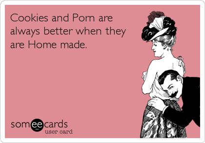 Cookies and Porn are
always better when they
are Home made.