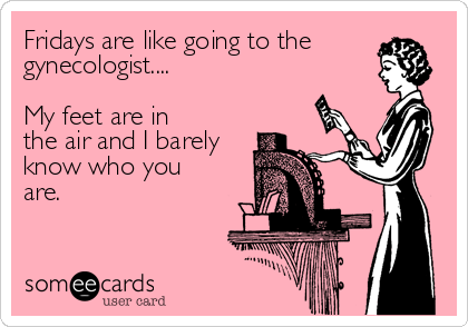 Fridays are like going to the
gynecologist....    

My feet are in
the air and I barely
know who you 
are.