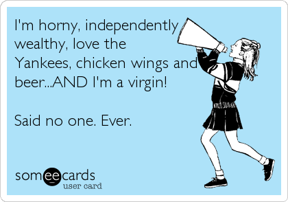 I'm horny, independently
wealthy, love the
Yankees, chicken wings and
beer...AND I'm a virgin!

Said no one. Ever.