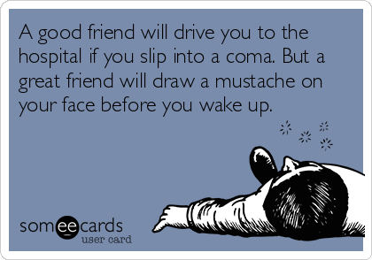 A good friend will drive you to the
hospital if you slip into a coma. But a
great friend will draw a mustache on
your face before you wake up.