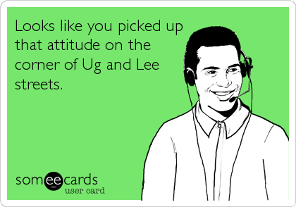 Looks like you picked up
that attitude on the
corner of Ug and Lee
streets.
