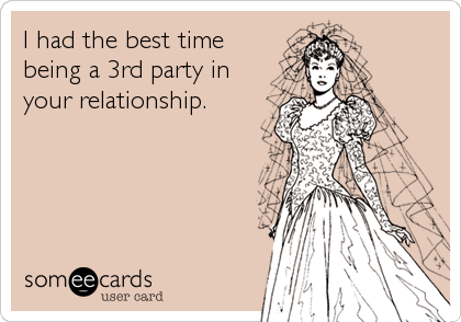 I had the best time
being a 3rd party in
your relationship.