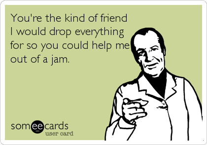 You're the kind of friend
I would drop everything
for so you could help me
out of a jam.