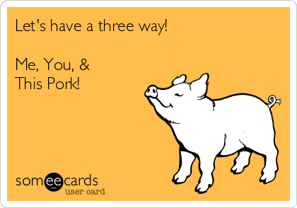 Let's have a three way!

Me, You, &
This Pork!
