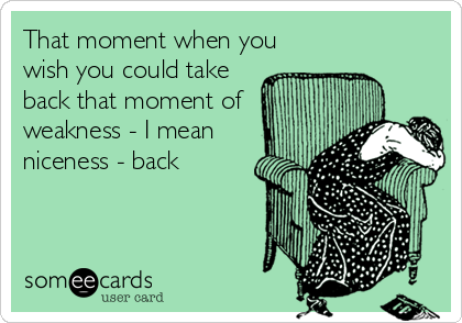 That moment when you
wish you could take
back that moment of
weakness - I mean
niceness - back