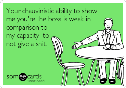 Your chauvinistic ability to show
me you're the boss is weak in
comparison to
my capacity  to
not give a shit.
