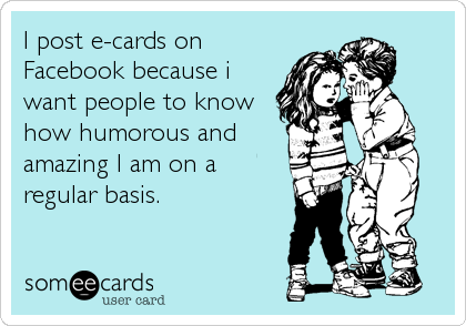 I post e-cards on
Facebook because i
want people to know
how humorous and
amazing I am on a
regular basis.
