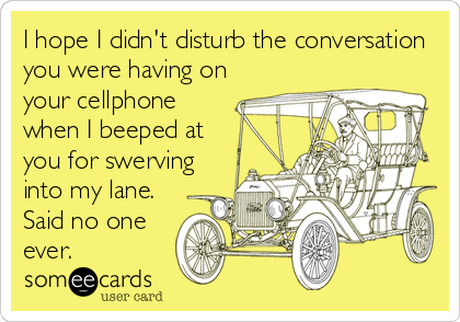 I hope I didn't disturb the conversation
you were having on
your cellphone
when I beeped at
you for swerving
into my lane.
Said no one
ever.