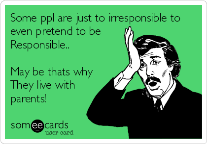 Some ppl are just to irresponsible to
even pretend to be 
Responsible..

May be thats why 
They live with
parents!
