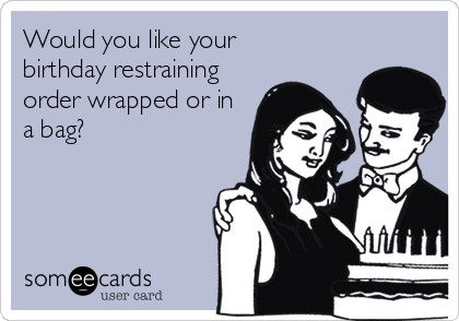 Would you like your 
birthday restraining
order wrapped or in
a bag?