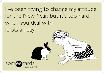I've been trying to change my attitude
for the New Year; but it's too hard
when you deal with
idiots all day!