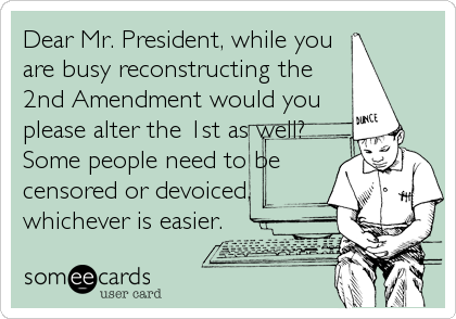 Dear Mr. President, while you
are busy reconstructing the
2nd Amendment would you
please alter the 1st as well?
Some people need to be
censored or devoiced,
whichever is easier.