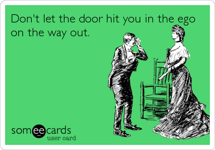 Don't let the door hit you in the ego
on the way out.