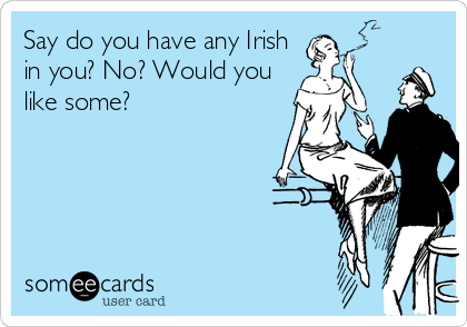 Say do you have any Irish
in you? No? Would you
like some?