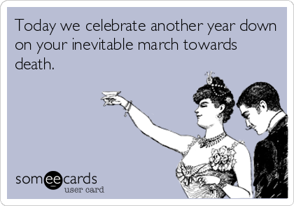 Today we celebrate another year down
on your inevitable march towards
death.