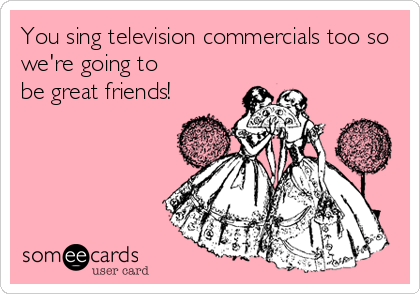 You sing television commercials too so
we're going to
be great friends!