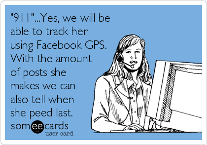 "911"...Yes, we will be
able to track her
using Facebook GPS.
With the amount
of posts she
makes we can
also tell when
she peed last.