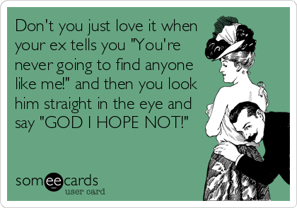 Don't you just love it when
your ex tells you "You're
never going to find anyone
like me!" and then you look
him straight in the eye and
say