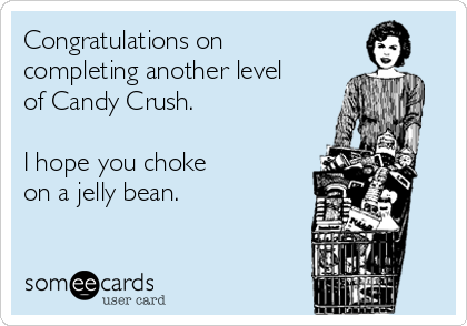 Congratulations on
completing another level
of Candy Crush.

I hope you choke 
on a jelly bean.