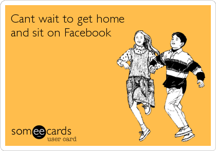 Cant wait to get home
and sit on Facebook