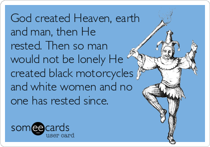 God created Heaven, earth
and man, then He
rested. Then so man
would not be lonely He
created black motorcycles
and white women and no
one has rested since.