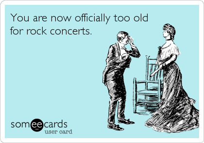 You are now officially too old
for rock concerts.