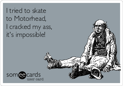 I tried to skate
to Motorhead, 
I cracked my ass,
it's impossible!