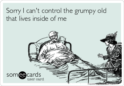 Sorry I can't control the grumpy oldthat lives inside of me