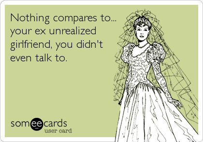 Nothing compares to...
your ex unrealized
girlfriend, you didn't
even talk to.