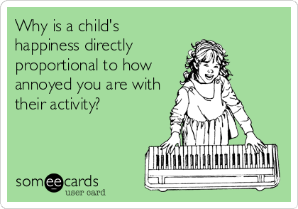 Why is a child's
happiness directly
proportional to how
annoyed you are with
their activity?
