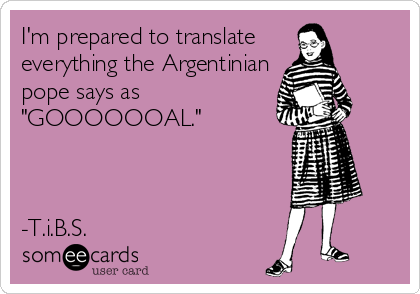 I'm prepared to translate 
everything the Argentinian
pope says as
"GOOOOOOAL."



-T.i.B.S.