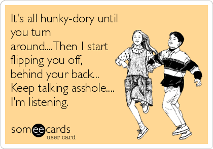 It's all hunky-dory until
you turn
around....Then I start
flipping you off,
behind your back...
Keep talking asshole....
I'm listening.