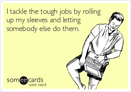 I tackle the tough jobs by rolling
up my sleeves and letting
somebody else do them.