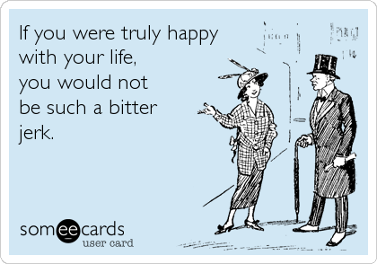If you were truly happy 
with your life, 
you would not 
be such a bitter
jerk.