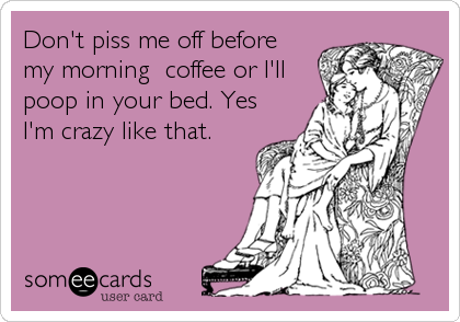 Don't piss me off before
my morning  coffee or I'll
poop in your bed. Yes
I'm crazy like that.