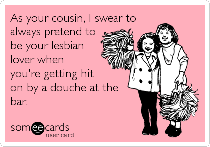 As your cousin, I swear to
always pretend to
be your lesbian
lover when
you're getting hit
on by a douche at the
bar. 