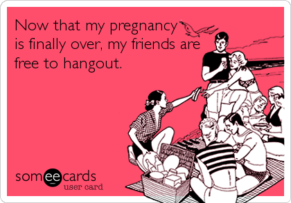 Now that my pregnancy
is finally over, my friends are
free to hangout.