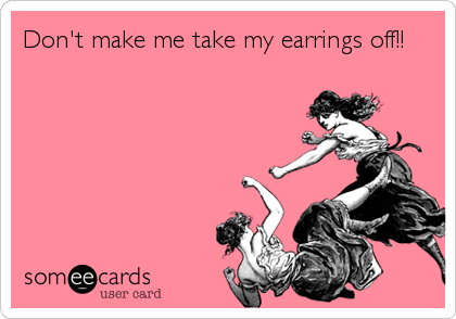 Don't make me take my earrings off!!