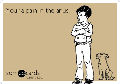 Your a pain in the anus.