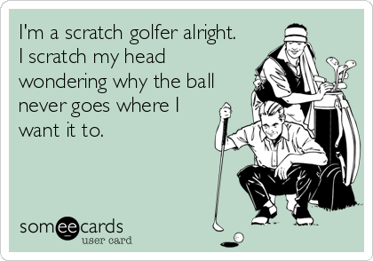 I'm a scratch golfer alright.
I scratch my head
wondering why the ball
never goes where I
want it to.