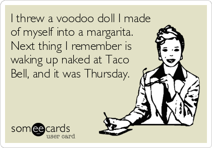 I threw a voodoo doll I made
of myself into a margarita.
Next thing I remember is
waking up naked at Taco
Bell, and it was Thursday.