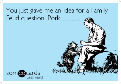 You just gave me an idea for a Family
Feud question. Pork _____.