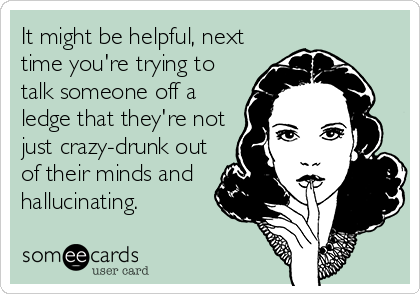 It might be helpful, next
time you're trying to
talk someone off a
ledge that they're not
just crazy-drunk out
of their minds and
hallucinating.