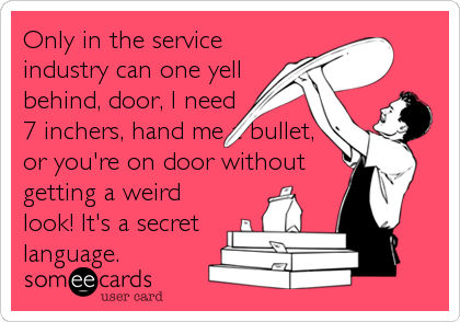 Only in the service
industry can one yell
behind, door, I need
7 inchers, hand me a bullet,
or you're on door without
getting a weird
look! It's a secret
language.